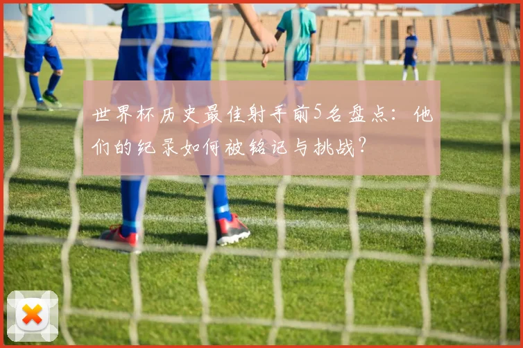 世界杯历史最佳射手前5名盘点：他们的纪录如何被铭记与挑战？