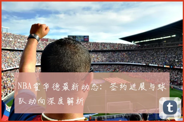 NBA霍华德最新动态：签约进展与球队动向深度解析