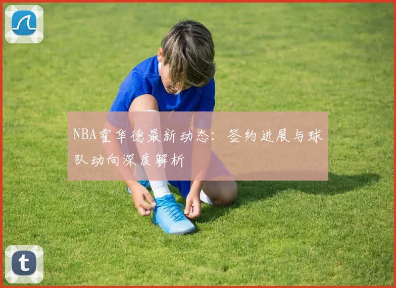 NBA霍华德最新动态：签约进展与球队动向深度解析