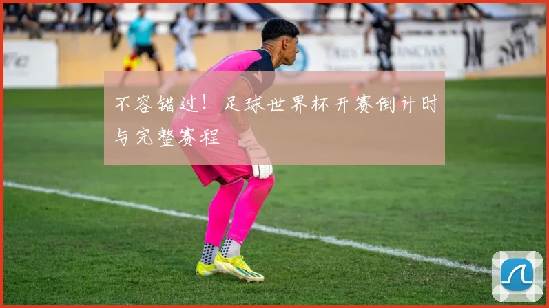 不容错过！足球世界杯开赛倒计时与完整赛程