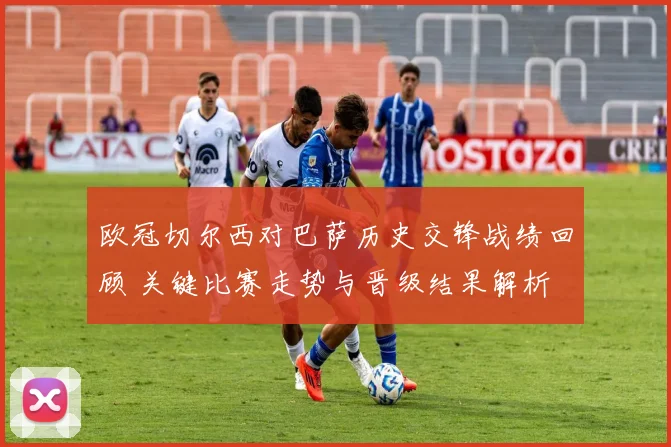 欧冠切尔西对巴萨历史交锋战绩回顾 关键比赛走势与晋级结果解析