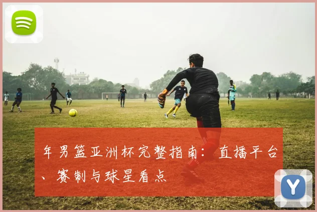 年男篮亚洲杯完整指南:直播平台、赛制与球星看点