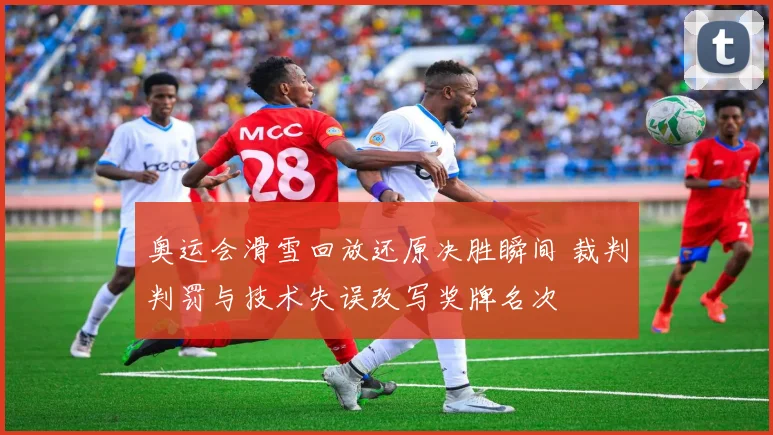 奥运会滑雪回放还原决胜瞬间 裁判判罚与技术失误改写奖牌名次