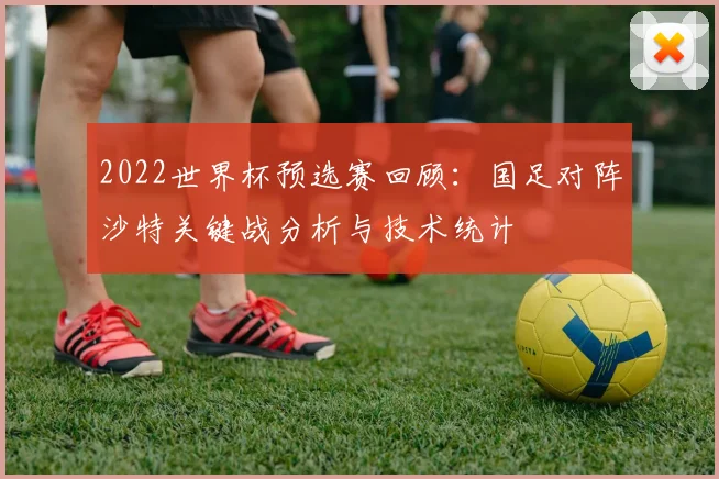 2022世界杯预选赛回顾：国足对阵沙特关键战分析与技术统计