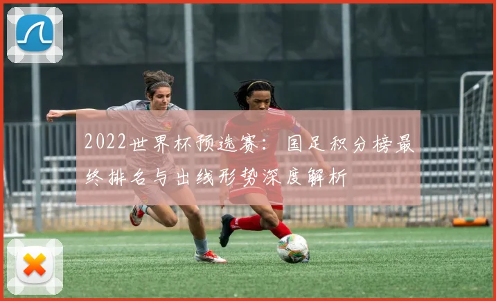 2022世界杯预选赛：国足积分榜最终排名与出线形势深度解析
