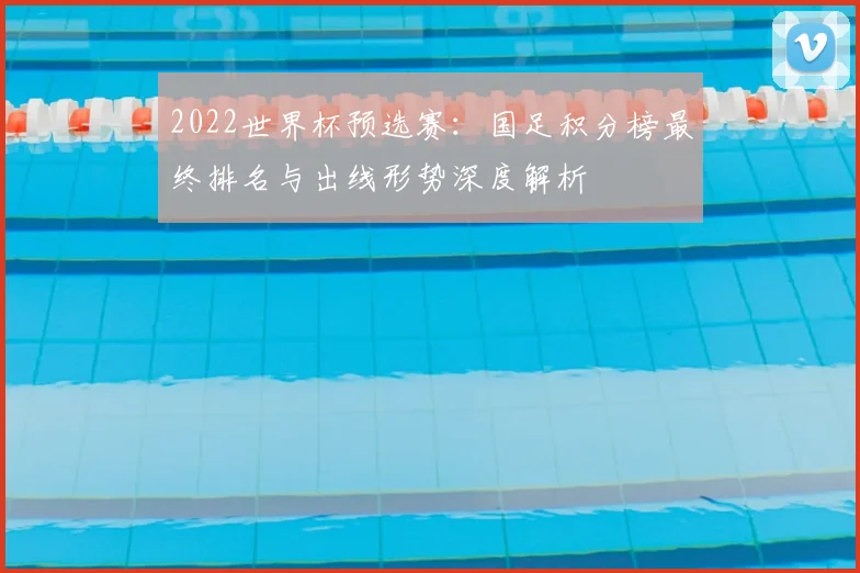 2022世界杯预选赛：国足积分榜最终排名与出线形势深度解析