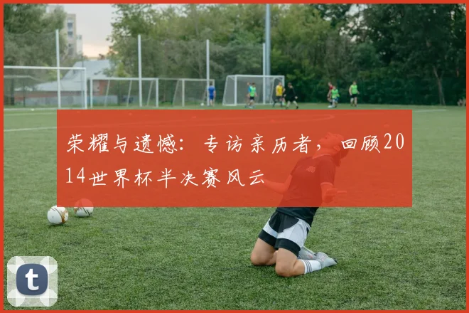 荣耀与遗憾：专访亲历者，回顾2014世界杯半决赛风云