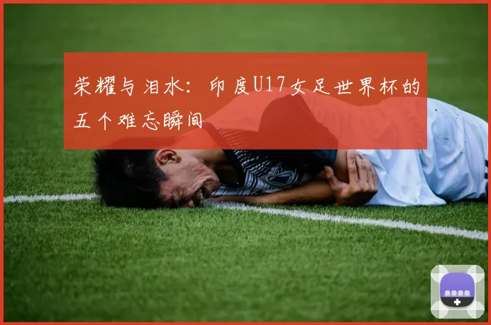 荣耀与泪水：印度U17女足世界杯的五个难忘瞬间
