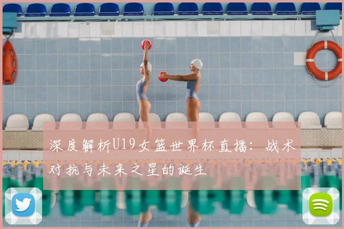 深度解析U19女篮世界杯直播：战术对抗与未来之星的诞生