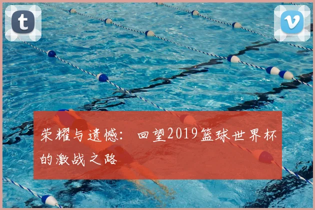 荣耀与遗憾：回望2019篮球世界杯的激战之路