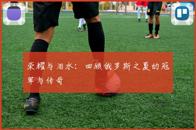 荣耀与泪水：回顾俄罗斯之夏的冠军与传奇