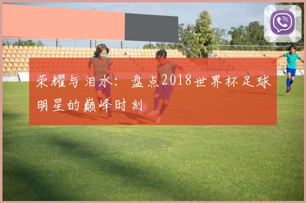 荣耀与泪水：盘点2018世界杯足球明星的巅峰时刻