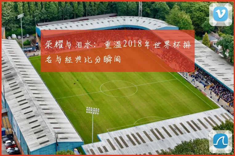 荣耀与泪水:重温2018年世界杯排名与经典比分瞬间