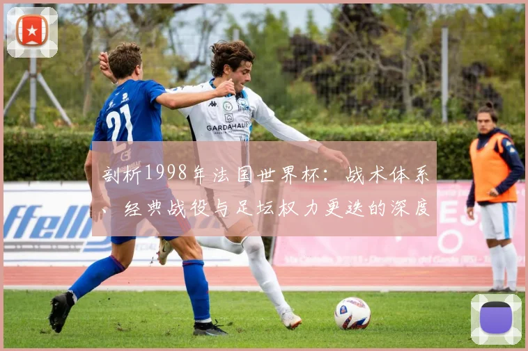 剖析1998年法国世界杯：战术体系、经典战役与足坛权力更迭的深度分析
