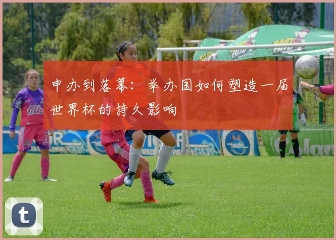 申办到落幕：举办国如何塑造一届世界杯的持久影响