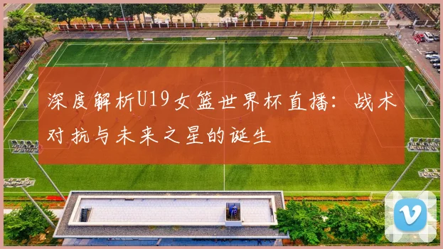 深度解析U19女篮世界杯直播：战术对抗与未来之星的诞生