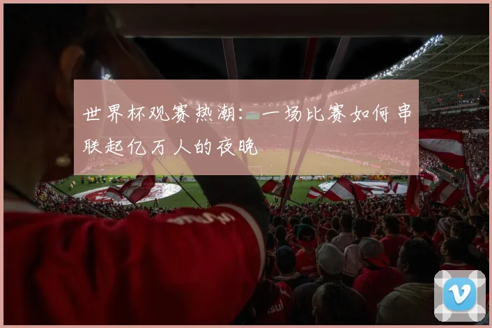 世界杯观赛热潮：一场比赛如何串联起亿万人的夜晚