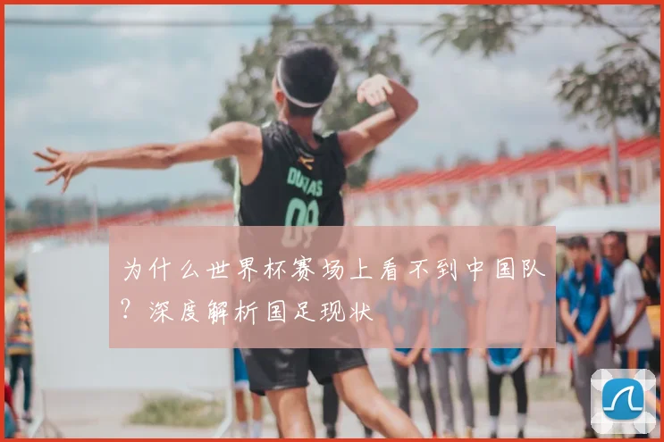 为什么世界杯赛场上看不到中国队？深度解析国足现状
