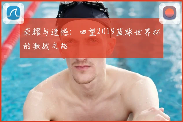 荣耀与遗憾：回望2019篮球世界杯的激战之路
