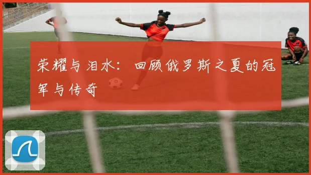 荣耀与泪水：回顾俄罗斯之夏的冠军与传奇