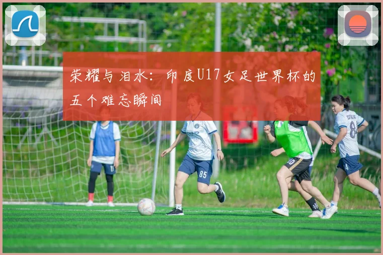 荣耀与泪水：印度U17女足世界杯的五个难忘瞬间