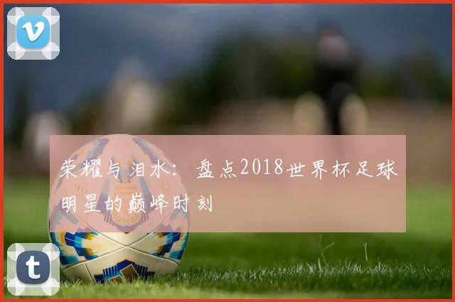 荣耀与泪水：盘点2018世界杯足球明星的巅峰时刻